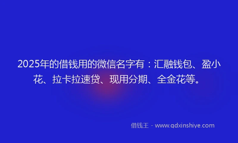 2025年的借钱用的微信名字有：汇融钱包、盈小花、拉卡拉速贷、现用分期、全金花等。