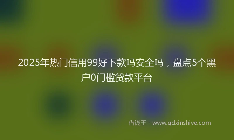 2025年热门信用99好下款吗安全吗，盘点5个黑户0门槛贷款平台