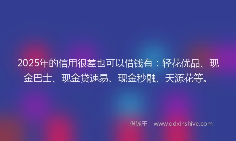 2025年的信用很差也可以借钱有：轻花优品、现金巴士、现金贷速易、现金秒融、天源花等。