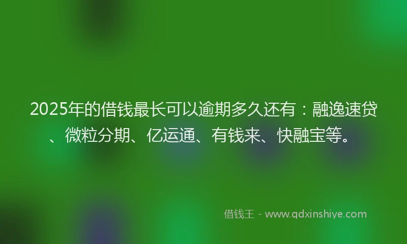 2025年的借钱最长可以逾期多久还有：融逸速贷、微粒分期、亿运通、有钱来、快融宝等。