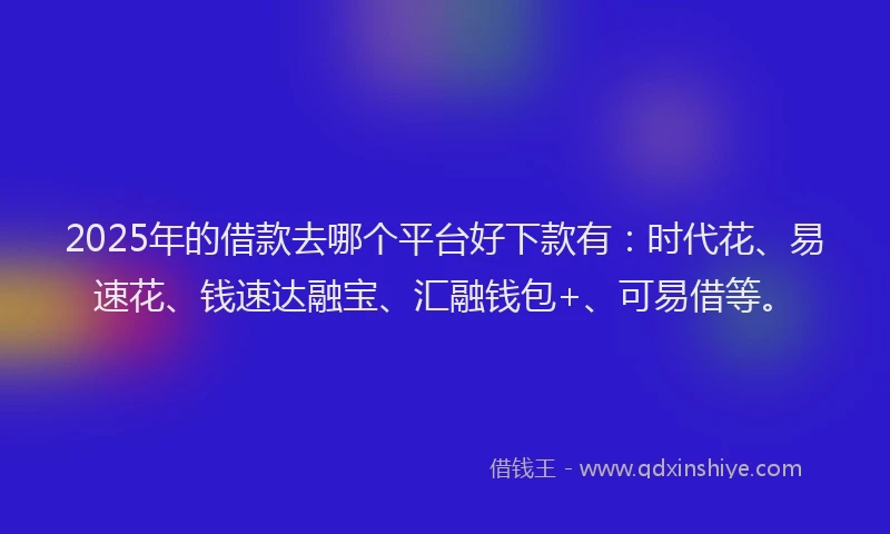 2025年的借款去哪个平台好下款有：时代花、易速花、钱速达融宝、汇融钱包+、可易借等。