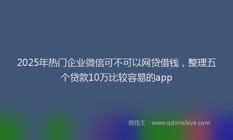 2025年热门企业微信可不可以网贷借钱，整理五个贷款10万比较容易的app