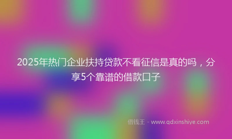 2025年热门企业扶持贷款不看征信是真的吗，分享5个靠谱的借款口子