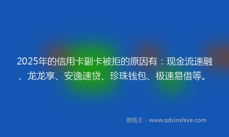 2025年的信用卡副卡被拒的原因有：现金流速融、龙龙享、安逸速贷、珍珠钱包、极速易借等。