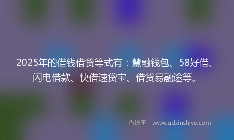 2025年的借钱借贷等式有：慧融钱包、58好借、闪电借款、快借速贷宝、借贷易融途等。