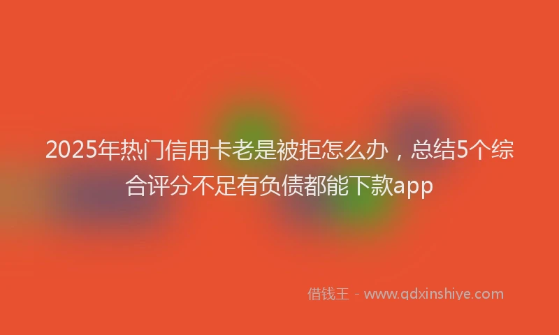 2025年热门信用卡老是被拒怎么办，总结5个综合评分不足有负债都能下款app