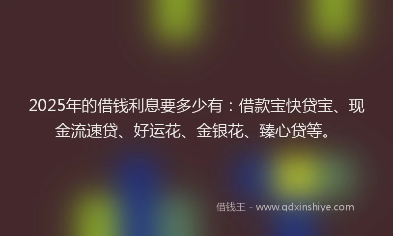 2025年的借钱利息要多少有：借款宝快贷宝、现金流速贷、好运花、金银花、臻心贷等。