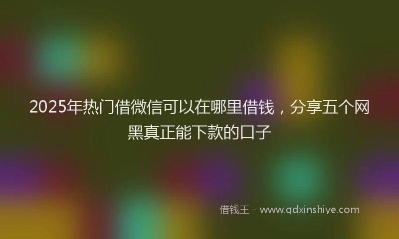 2025年热门借微信可以在哪里借钱，分享五个网黑真正能下款的口子