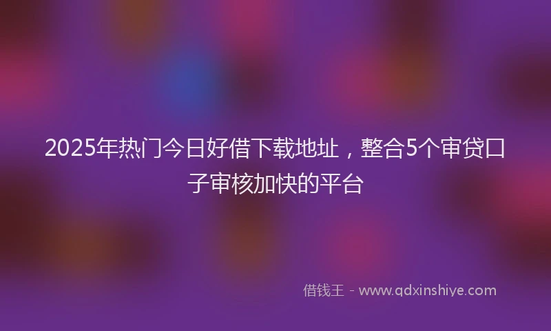 2025年热门今日好借下载地址，整合5个审贷口子审核加快的平台