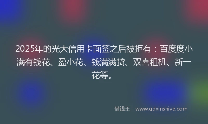 2025年的光大信用卡面签之后被拒有：百度度小满有钱花、盈小花、钱满满贷、双喜租机、新一花等。