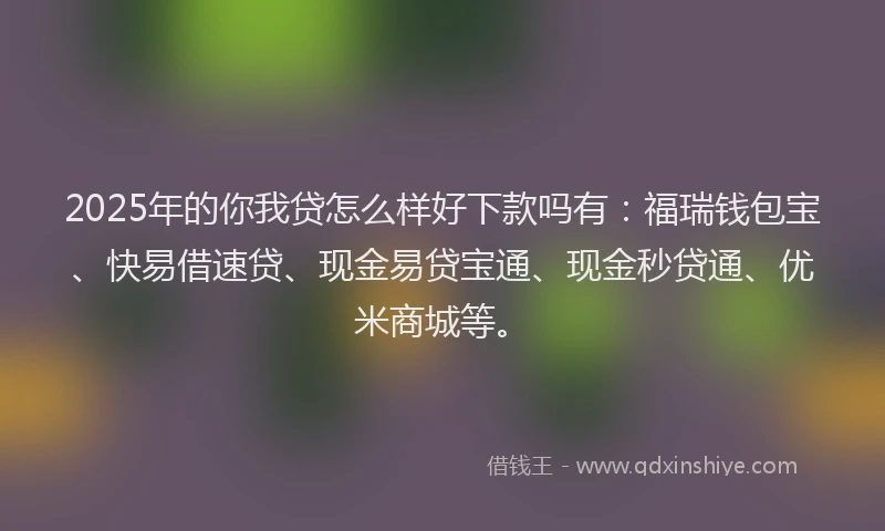 2025年的你我贷怎么样好下款吗有：福瑞钱包宝、快易借速贷、现金易贷宝通、现金秒贷通、优米商城等。