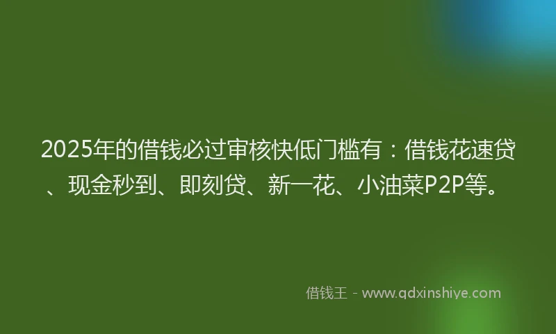 2025年的借钱必过审核快低门槛有：借钱花速贷、现金秒到、即刻贷、新一花、小油菜P2P等。
