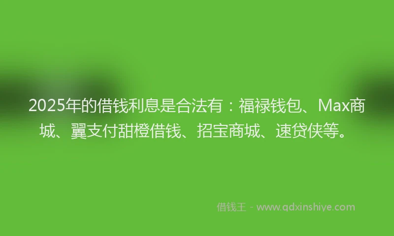 2025年的借钱利息是合法有：福禄钱包、Max商城、翼支付甜橙借钱、招宝商城、速贷侠等。