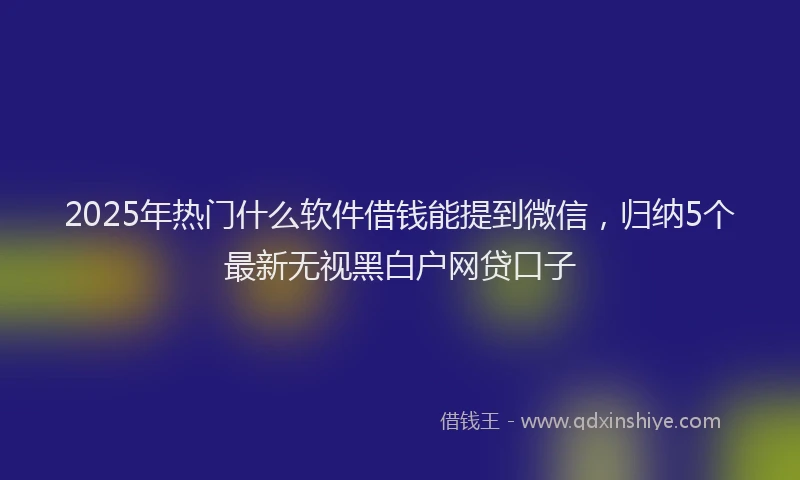 2025年热门什么软件借钱能提到微信，归纳5个最新无视黑白户网贷口子