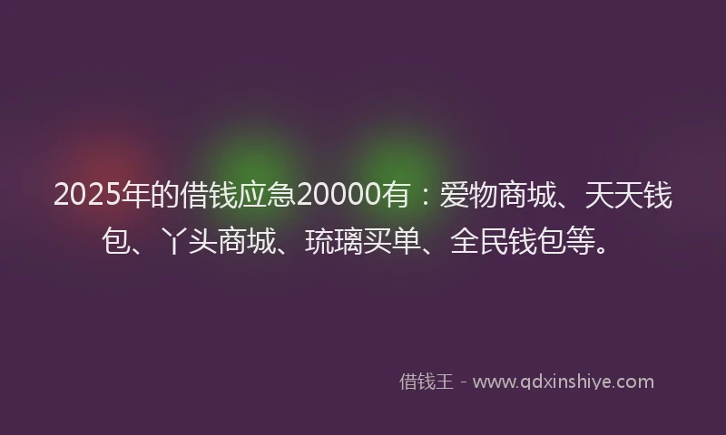 2025年的借钱应急20000有：爱物商城、天天钱包、丫头商城、琉璃买单、全民钱包等。