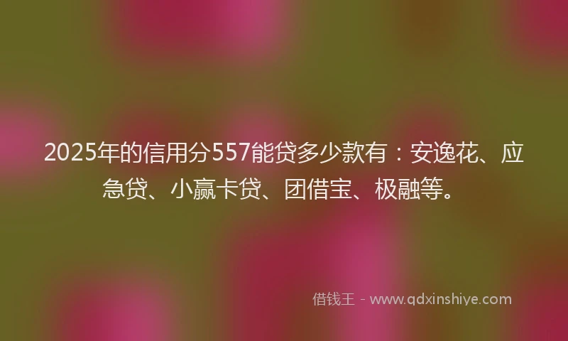 2025年的信用分557能贷多少款有：安逸花、应急贷、小赢卡贷、团借宝、极融等。