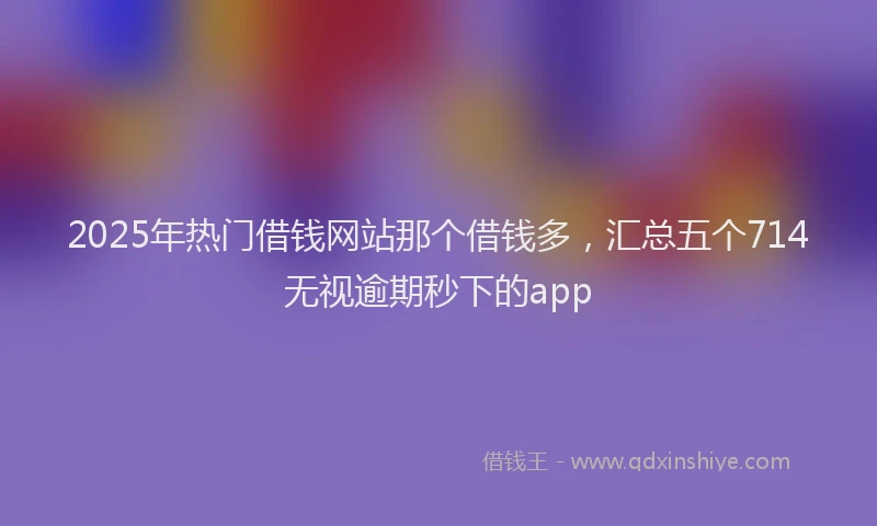 2025年热门借钱网站那个借钱多，汇总五个714无视逾期秒下的app