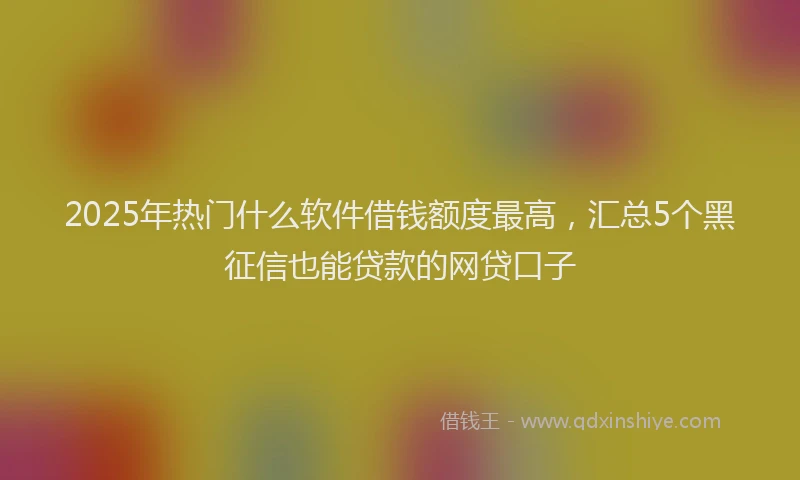 2025年热门什么软件借钱额度最高，汇总5个黑征信也能贷款的网贷口子