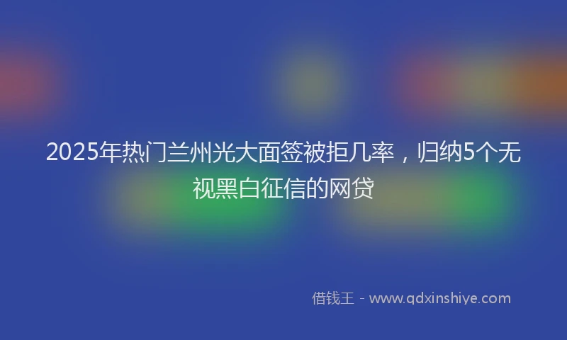 2025年热门兰州光大面签被拒几率，归纳5个无视黑白征信的网贷