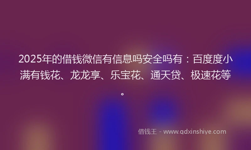 2025年的借钱微信有信息吗安全吗有：百度度小满有钱花、龙龙享、乐宝花、通天贷、极速花等。