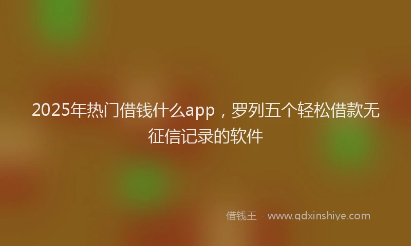 2025年热门借钱什么app，罗列五个轻松借款无征信记录的软件