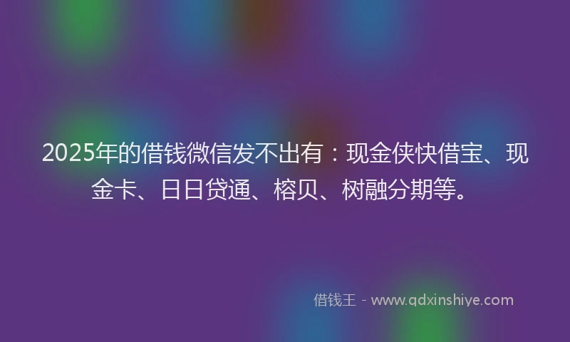 2025年的借钱微信发不出有：现金侠快借宝、现金卡、日日贷通、榕贝、树融分期等。
