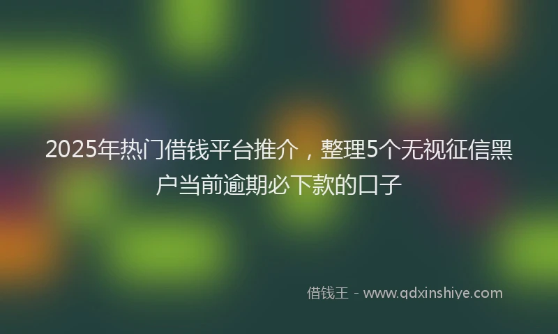 2025年热门借钱平台推介，整理5个无视征信黑户当前逾期必下款的口子