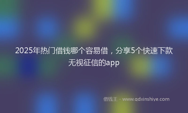2025年热门借钱哪个容易借，分享5个快速下款无视征信的app