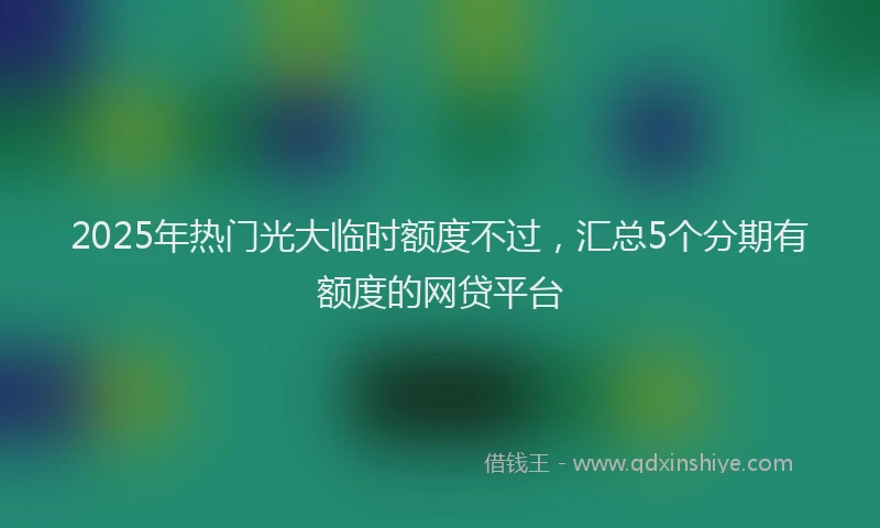 2025年热门光大临时额度不过，汇总5个分期有额度的网贷平台