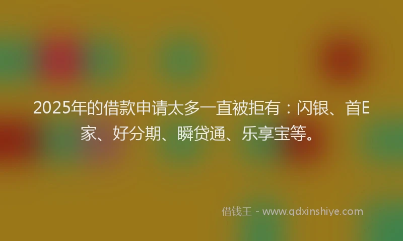 2025年的借款申请太多一直被拒有：闪银、首E家、好分期、瞬贷通、乐享宝等。