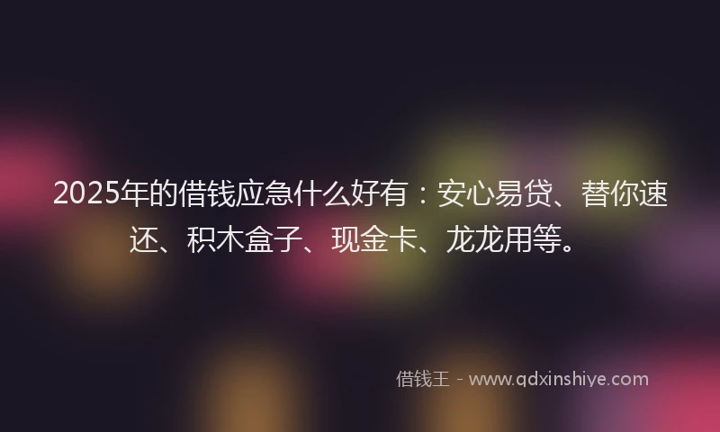 2025年的借钱应急什么好有：安心易贷、替你速还、积木盒子、现金卡、龙龙用等。