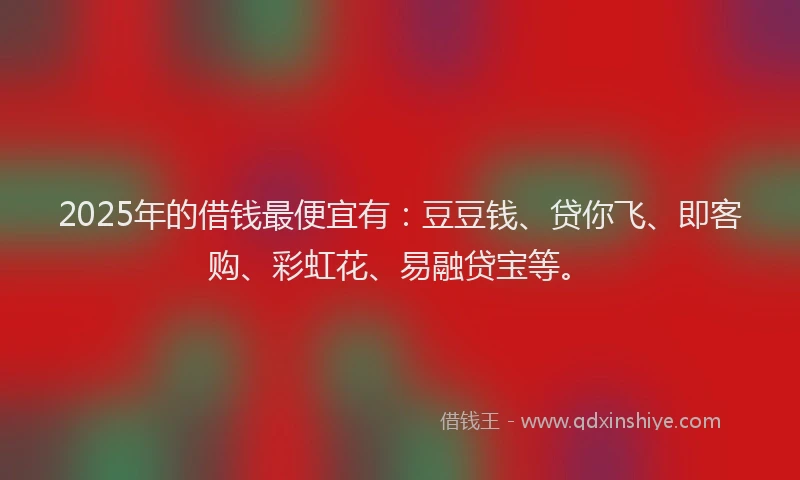 2025年的借钱最便宜有：豆豆钱、贷你飞、即客购、彩虹花、易融贷宝等。