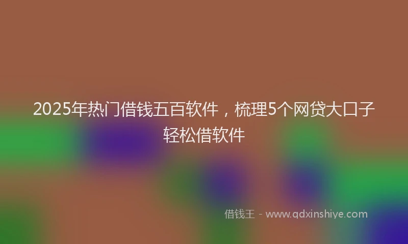 2025年热门借钱五百软件，梳理5个网贷大口子轻松借软件