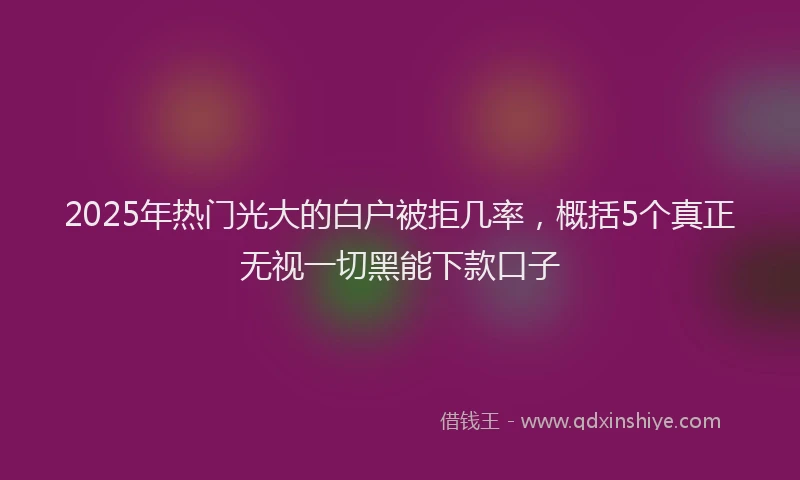 2025年热门光大的白户被拒几率，概括5个真正无视一切黑能下款口子