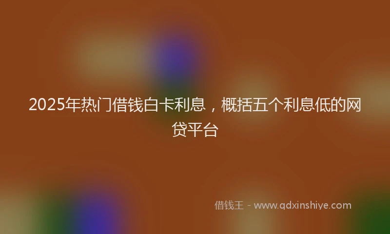 2025年热门借钱白卡利息，概括五个利息低的网贷平台