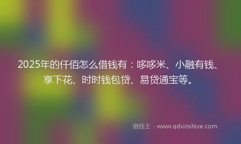 2025年的仟佰怎么借钱有：哆哆米、小融有钱、享下花、时时钱包贷、易贷通宝等。