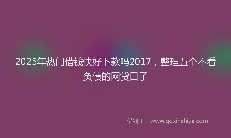 2025年热门借钱快好下款吗2017，整理五个不看负债的网贷口子
