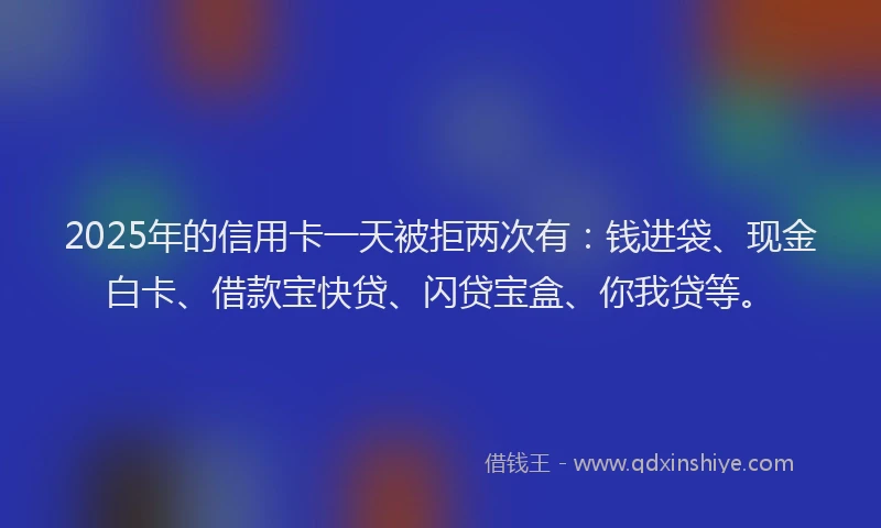 2025年的信用卡一天被拒两次有：钱进袋、现金白卡、借款宝快贷、闪贷宝盒、你我贷等。