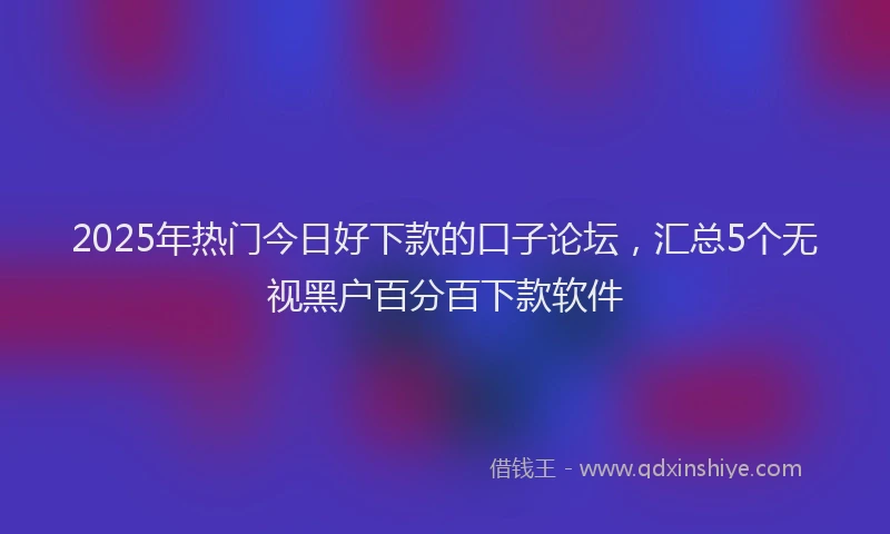 2025年热门今日好下款的口子论坛，汇总5个无视黑户百分百下款软件
