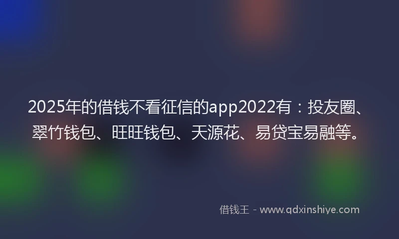2025年的借钱不看征信的app2022有：投友圈、翠竹钱包、旺旺钱包、天源花、易贷宝易融等。