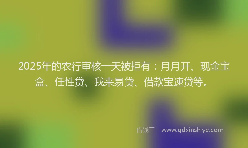 2025年的农行审核一天被拒有：月月开、现金宝盒、任性贷、我来易贷、借款宝速贷等。