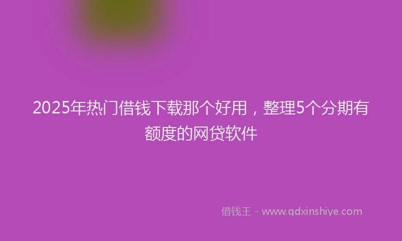 2025年热门借钱下载那个好用，整理5个分期有额度的网贷软件