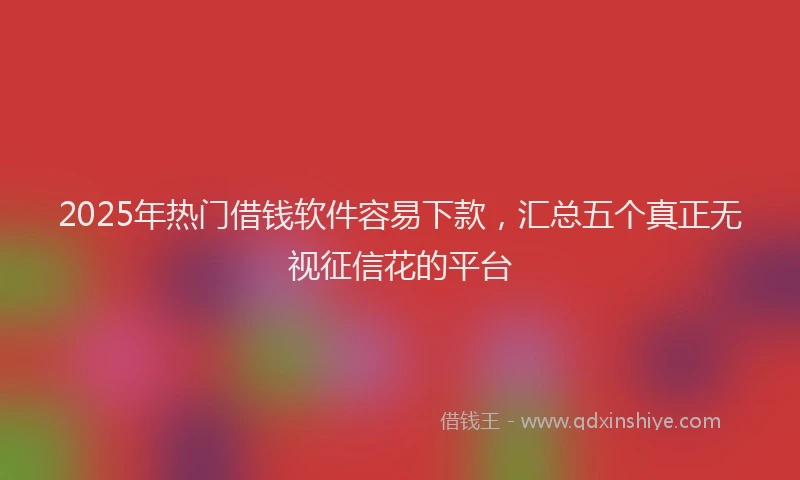 2025年热门借钱软件容易下款，汇总五个真正无视征信花的平台