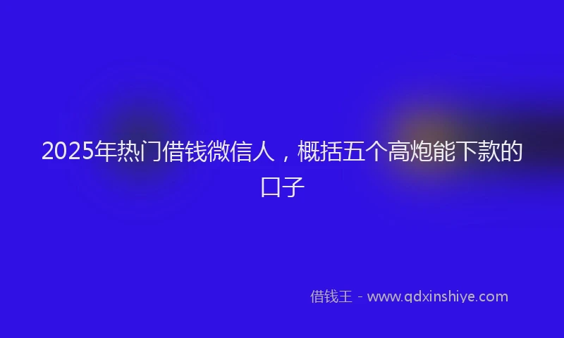2025年热门借钱微信人，概括五个高炮能下款的口子