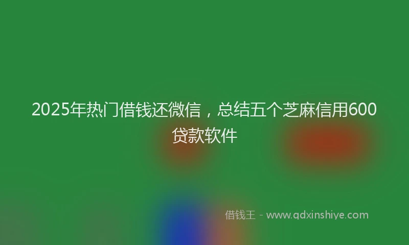 2025年热门借钱还微信，总结五个芝麻信用600贷款软件