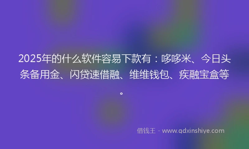 2025年的什么软件容易下款有：哆哆米、今日头条备用金、闪贷速借融、维维钱包、疾融宝盒等。
