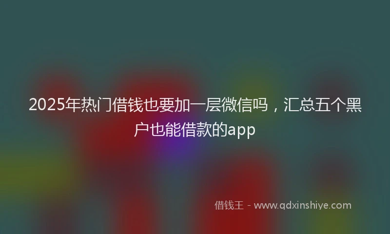 2025年热门借钱也要加一层微信吗，汇总五个黑户也能借款的app