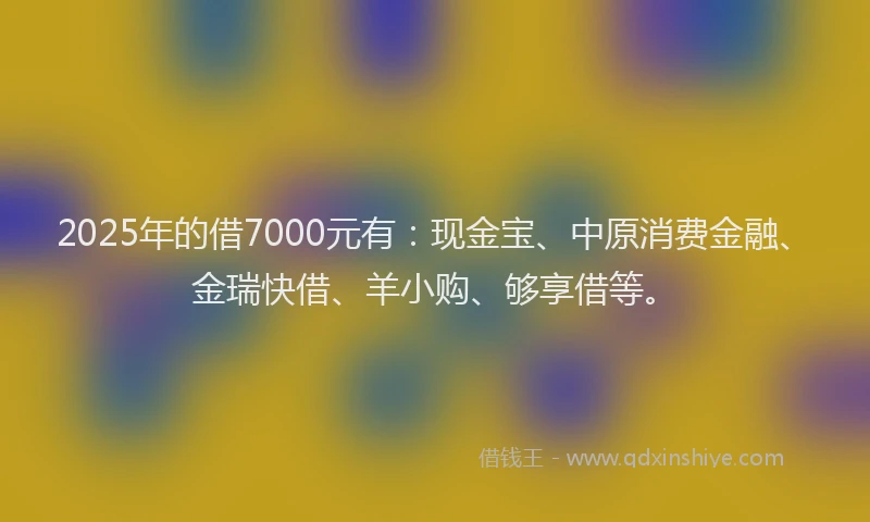 2025年的借7000元有：现金宝、中原消费金融、金瑞快借、羊小购、够享借等。
