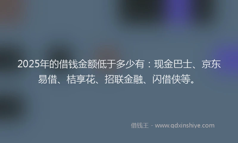 2025年的借钱金额低于多少有：现金巴士、京东易借、桔享花、招联金融、闪借侠等。