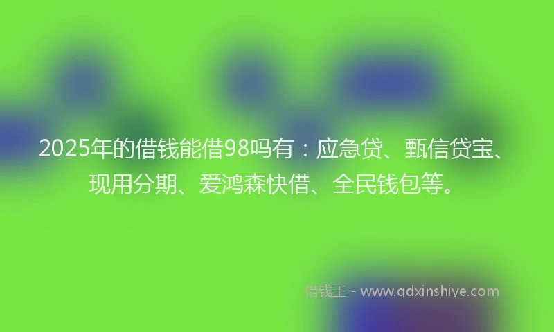 2025年的借钱能借98吗有：应急贷、甄信贷宝、现用分期、爱鸿森快借、全民钱包等。